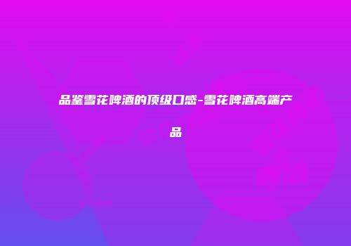 品鉴雪花啤酒的顶级口感-雪花啤酒高端产品