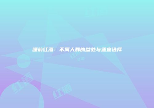 睡前红酒：不同人群的益处与适宜选择