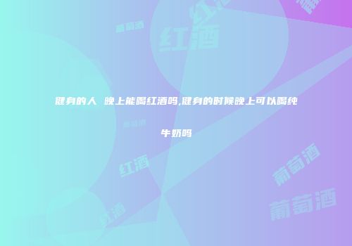 健身的人 晚上能喝红酒吗,健身的时候晚上可以喝纯牛奶吗