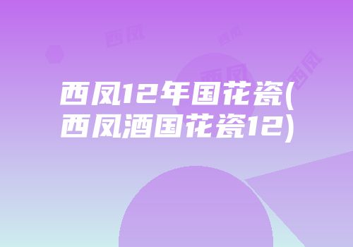 西凤12年国花瓷(西凤酒国花瓷12)