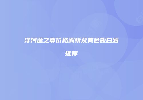 洋河蓝之尊价格解析及黄色瓶白酒推荐