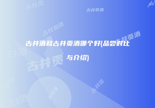 古井酒和古井贡酒哪个好(品尝对比与介绍)
