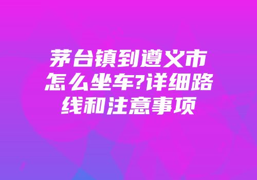 茅台镇到遵义市怎么坐车?详细路线和注意事项