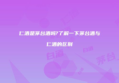 仁酒是茅台酒吗?了解一下茅台酒与仁酒的区别