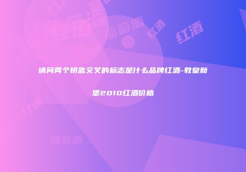 请问两个钥匙交叉的标志是什么品牌红酒-教皇新堡2010红酒价格