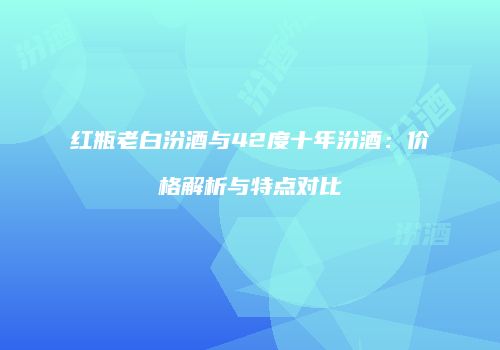红瓶老白汾酒与42度十年汾酒：价格解析与特点对比