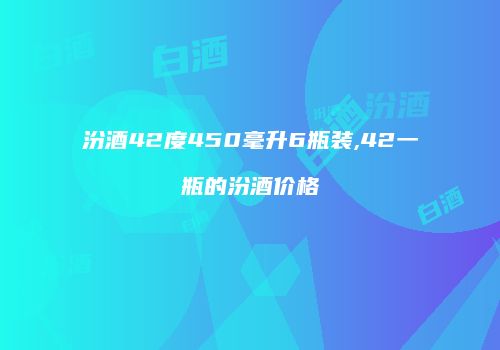 汾酒42度450毫升6瓶装,42一瓶的汾酒价格