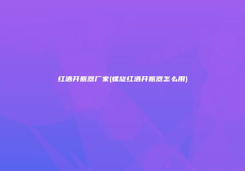 红酒开瓶器厂家(螺旋红酒开瓶器怎么用)
