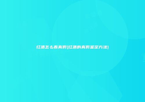 红酒怎么看真假(红酒的真假鉴定方法)