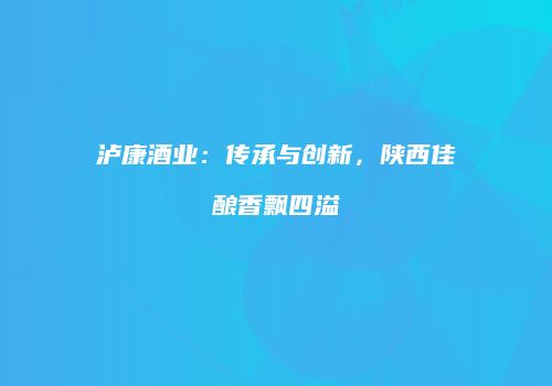 泸康酒业：传承与创新，陕西佳酿香飘四溢