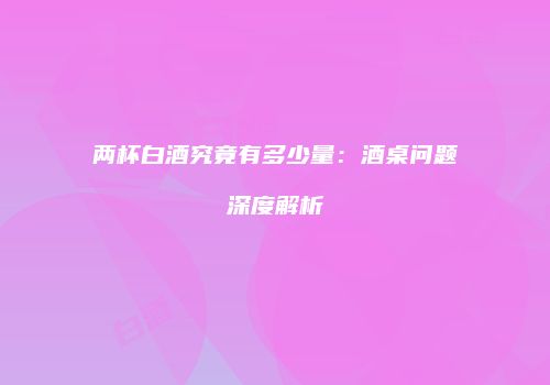 两杯白酒究竟有多少量：酒桌问题深度解析