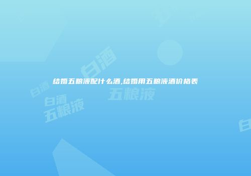 结婚五粮液配什么酒,结婚用五粮液酒价格表
