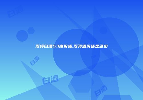 汉将白酒53度价格,汉蒋酒价格是多少
