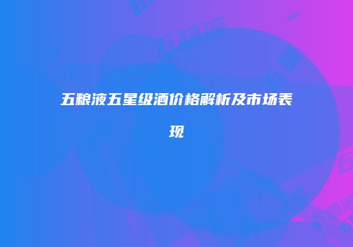 五粮液五星级酒价格解析及市场表现
