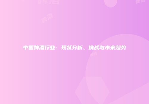 中国啤酒行业：现状分析、挑战与未来趋势