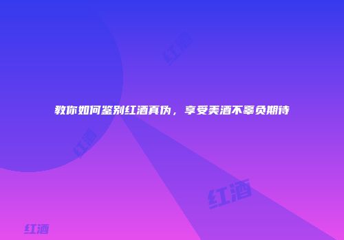 教你如何鉴别红酒真伪，享受美酒不辜负期待