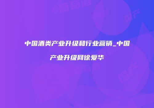 中国酒类产业升级和行业营销_中国产业升级网徐爱华
