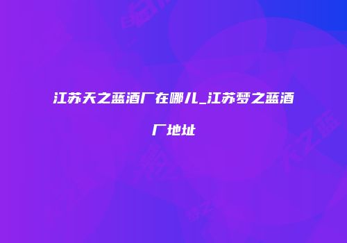 江苏天之蓝酒厂在哪儿_江苏梦之蓝酒厂地址