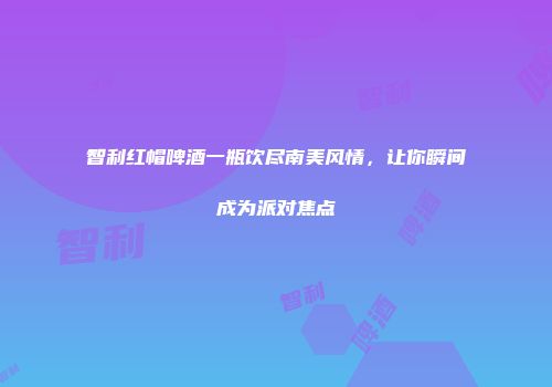 智利红帽啤酒一瓶饮尽南美风情，让你瞬间成为派对焦点