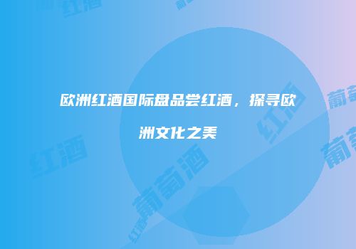 欧洲红酒国际盘品尝红酒，探寻欧洲文化之美