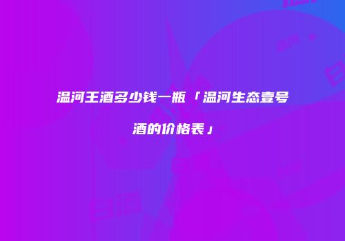 温河王酒多少钱一瓶「温河生态壹号酒的价格表」