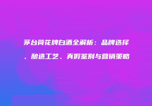 茅台荷花牌白酒全解析：品牌选择、酿造工艺、真假鉴别与营销策略