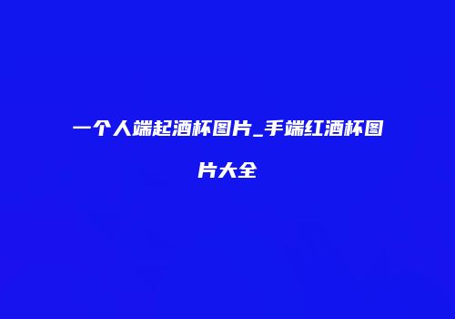 一个人端起酒杯图片_手端红酒杯图片大全