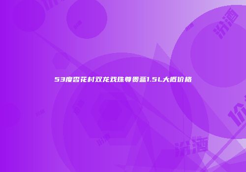 53度杏花村双龙戏珠尊贵蓝1.5L大概价格
