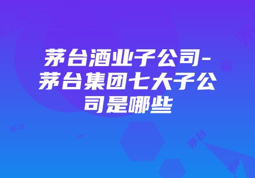 茅台酒业子公司-茅台集团七大子公司是哪些