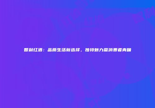 智利红酒：品质生活新选择，独特魅力赢消费者青睐