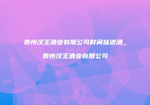 贵州汉王酒业有限公司时间味道酒_贵州汉王酒业有限公司