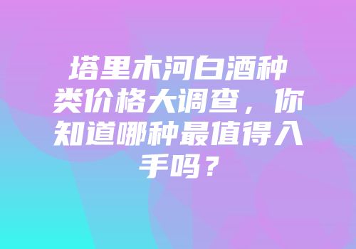 塔里木河白酒种类价格大调查，你知道哪种最值得入手吗？