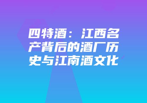 四特酒：江西名产背后的酒厂历史与江南酒文化
