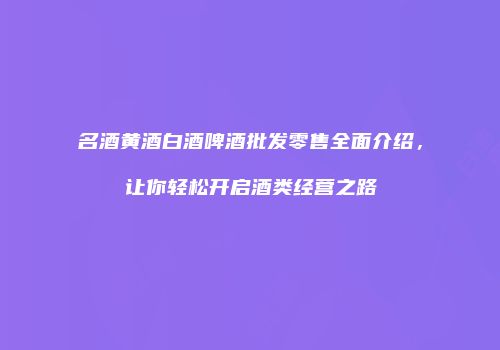 名酒黄酒白酒啤酒批发零售全面介绍，让你轻松开启酒类经营之路