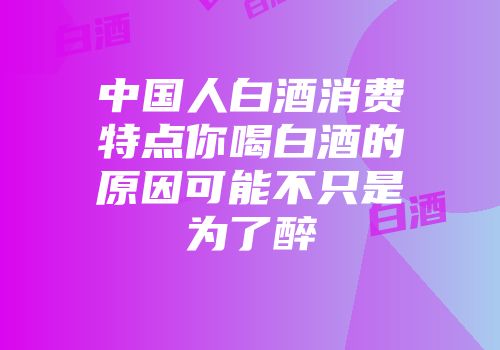 中国人白酒消费特点你喝白酒的原因可能不只是为了醉