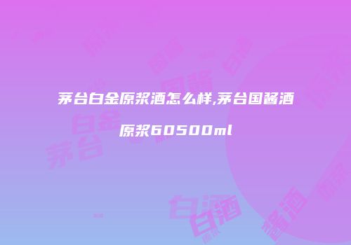 茅台白金原浆酒怎么样,茅台国酱酒原浆60500ml
