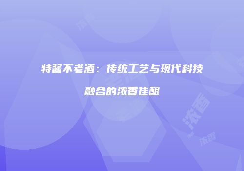 特酱不老酒：传统工艺与现代科技融合的浓香佳酿