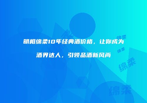 明相绵柔10年经典酒价格，让你成为酒界达人，引领品酒新风尚