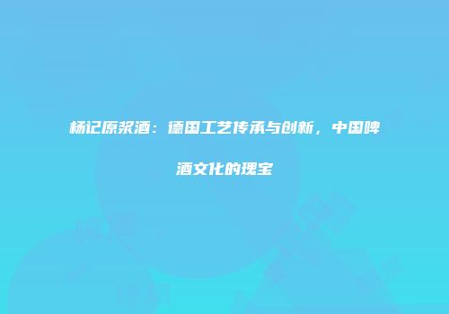 杨记原浆酒：德国工艺传承与创新，中国啤酒文化的瑰宝