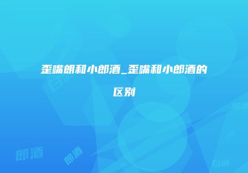 歪嘴朗和小郎酒_歪嘴和小郎酒的区别