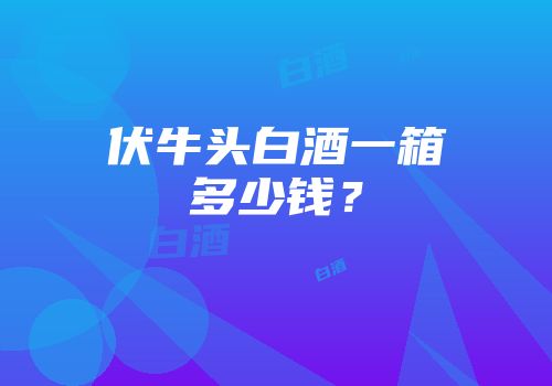 伏牛头白酒一箱多少钱？