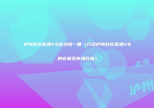 泸州封坛老酒V9多少钱一箱（介绍泸州封坛老酒V9的价格及市场行情）