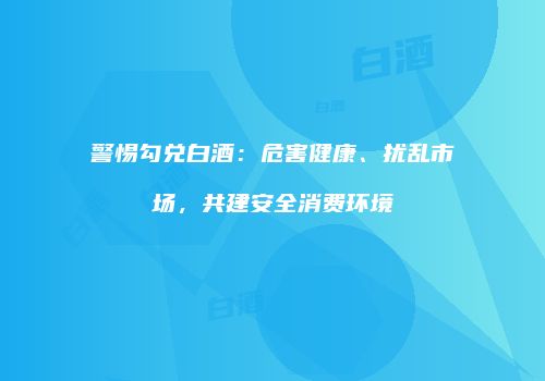 警惕勾兑白酒：危害健康、扰乱市场，共建安全消费环境