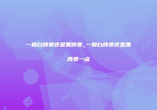 一般白啤贵还是黑啤贵_一般白啤贵还是黑啤贵一点