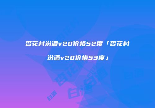 杏花村汾酒v20价格52度「杏花村汾酒v20价格53度」
