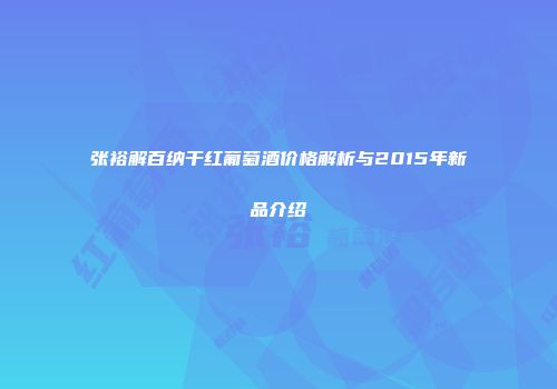 张裕解百纳干红葡萄酒价格解析与2015年新品介绍