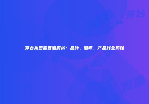 茅台集团酱香酒解析：品牌、酒师、产品线全揭秘