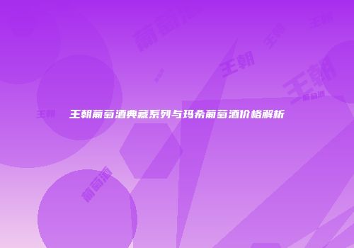 王朝葡萄酒典藏系列与玛希葡萄酒价格解析