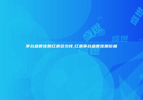 茅台盛世佳酿红酒多少钱,红酒茅台盛世佳酿价格