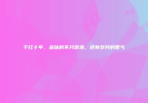 干红十年，品味的不只是酒，还有岁月的香气